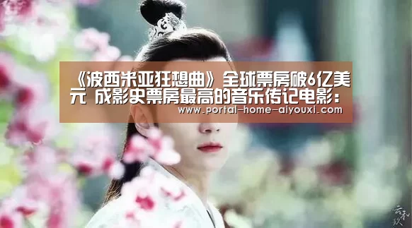 《波西米亚狂想曲》全球票房破6亿美元 成影史票房最高的音乐传记电影:爱游戏官方(图3) 爱游戏官网