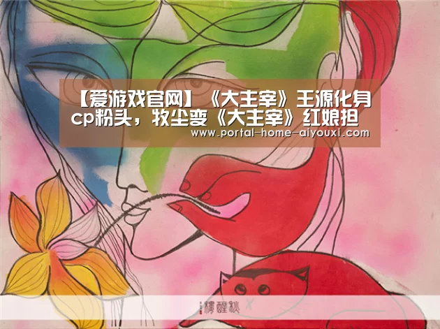【爱游戏官网】《大主宰》王源化身cp粉头,牧尘变《大主宰》红娘担当(图4) APP入口
