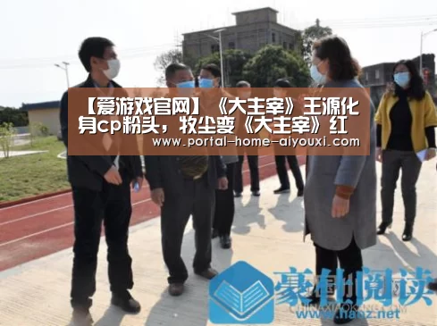 【爱游戏官网】《大主宰》王源化身cp粉头,牧尘变《大主宰》红娘担当(图1) 爱游戏体育