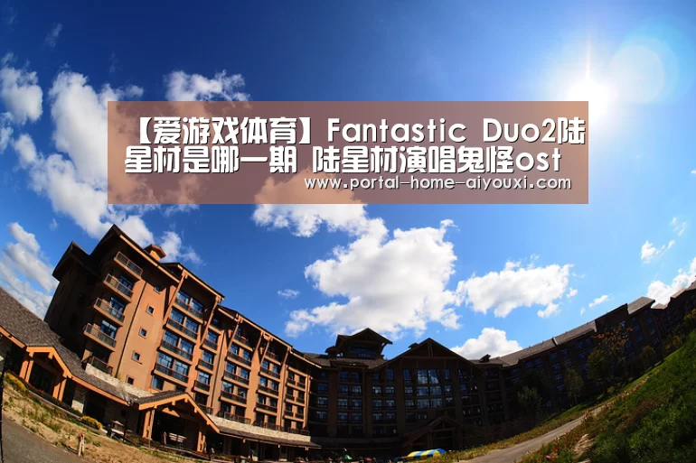 【爱游戏体育】Fantastic Duo2陆星材是哪一期 陆星材演唱鬼怪ost(图1) 爱游戏官方